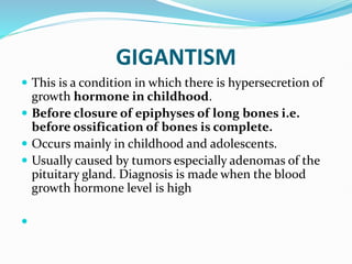 GIGANTISM
 This is a condition in which there is hypersecretion of
growth hormone in childhood.
 Before closure of epiphyses of long bones i.e.
before ossification of bones is complete.
 Occurs mainly in childhood and adolescents.
 Usually caused by tumors especially adenomas of the
pituitary gland. Diagnosis is made when the blood
growth hormone level is high

 
