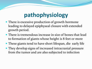 pathophysiology
 There is excessive production of growth hormone
leading to delayed epiphyseal closure with extended
growth period.
 There is tremendous increase in size of bones that lead
to formation of giants whose height is 8 feet or more
 These giants tend to have short lifespan, die early life
 They develop signs of increased intracranial pressure
from the tumor and are also subjected to infection
 