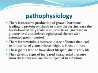pathophysiology
 There is excessive production of growth hormone
leading to protein synthesis in many tissues ,increase the
breakdown of fatty acids in adipose tissue ,increase in
glucose level and delayed epiphyseal closure with
extended growth period.
 There is tremendous increase in size of bones that lead
to formation of giants whose height is 8 feet or more
 These giants tend to have short lifespan, die in early life
 They develop signs of increased intracranial pressure
from the tumor and are also subjected to infection
 