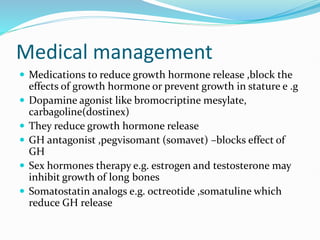 Medical management
 Medications to reduce growth hormone release ,block the
effects of growth hormone or prevent growth in stature e .g
 Dopamine agonist like bromocriptine mesylate,
carbagoline(dostinex)
 They reduce growth hormone release
 GH antagonist ,pegvisomant (somavet) –blocks effect of
GH
 Sex hormones therapy e.g. estrogen and testosterone may
inhibit growth of long bones
 Somatostatin analogs e.g. octreotide ,somatuline which
reduce GH release
 
