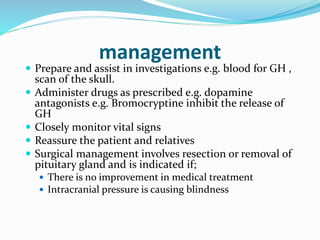 management
 Prepare and assist in investigations e.g. blood for GH ,
scan of the skull.
 Administer drugs as prescribed e.g. dopamine
antagonists e.g. Bromocryptine inhibit the release of
GH
 Closely monitor vital signs
 Reassure the patient and relatives
 Surgical management involves resection or removal of
pituitary gland and is indicated if;
 There is no improvement in medical treatment
 Intracranial pressure is causing blindness
 