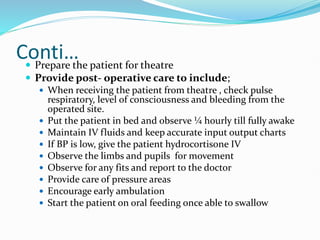 Conti…
 Prepare the patient for theatre
 Provide post- operative care to include;
 When receiving the patient from theatre , check pulse
respiratory, level of consciousness and bleeding from the
operated site.
 Put the patient in bed and observe ¼ hourly till fully awake
 Maintain IV fluids and keep accurate input output charts
 If BP is low, give the patient hydrocortisone IV
 Observe the limbs and pupils for movement
 Observe for any fits and report to the doctor
 Provide care of pressure areas
 Encourage early ambulation
 Start the patient on oral feeding once able to swallow
 