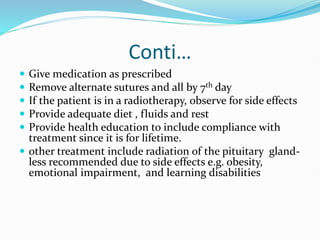 Conti…
 Give medication as prescribed
 Remove alternate sutures and all by 7th day
 If the patient is in a radiotherapy, observe for side effects
 Provide adequate diet , fluids and rest
 Provide health education to include compliance with
treatment since it is for lifetime.
 other treatment include radiation of the pituitary gland-
less recommended due to side effects e.g. obesity,
emotional impairment, and learning disabilities
 