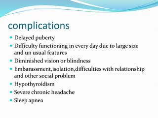 complications
 Delayed puberty
 Difficulty functioning in every day due to large size
and un usual features
 Diminished vision or blindness
 Embarassment,isolation,difficulties with relationship
and other social problem
 Hypothyroidism
 Severe chronic headache
 Sleep apnea
 
