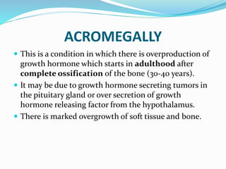 ACROMEGALLY
 This is a condition in which there is overproduction of
growth hormone which starts in adulthood after
complete ossification of the bone (30-40 years).
 It may be due to growth hormone secreting tumors in
the pituitary gland or over secretion of growth
hormone releasing factor from the hypothalamus.
 There is marked overgrowth of soft tissue and bone.
 