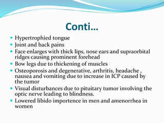 Conti…
 Hypertrophied tongue
 Joint and back pains
 Face enlarges with thick lips, nose ears and supraorbital
ridges causing prominent forehead
 Bow legs due to thickening of muscles
 Osteoporosis and degenerative, arthritis, headache ,
nausea and vomiting due to increase in ICP caused by
the tumor
 Visual disturbances due to pituitary tumor involving the
optic nerve leading to blindness.
 Lowered libido importence in men and amenorrhea in
women
 