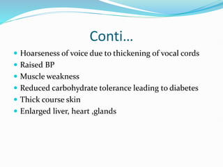 Conti…
 Hoarseness of voice due to thickening of vocal cords
 Raised BP
 Muscle weakness
 Reduced carbohydrate tolerance leading to diabetes
 Thick course skin
 Enlarged liver, heart ,glands
 