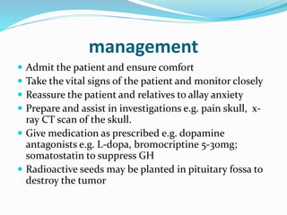 management
 Admit the patient and ensure comfort
 Take the vital signs of the patient and monitor closely
 Reassure the patient and relatives to allay anxiety
 Prepare and assist in investigations e.g. pain skull, x-
ray CT scan of the skull.
 Give medication as prescribed e.g. dopamine
antagonists e.g. L-dopa, bromocriptine 5-30mg;
somatostatin to suppress GH
 Radioactive seeds may be planted in pituitary fossa to
destroy the tumor
 