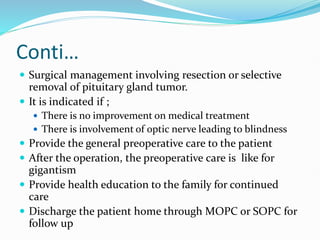 Conti…
 Surgical management involving resection or selective
removal of pituitary gland tumor.
 It is indicated if ;
 There is no improvement on medical treatment
 There is involvement of optic nerve leading to blindness
 Provide the general preoperative care to the patient
 After the operation, the preoperative care is like for
gigantism
 Provide health education to the family for continued
care
 Discharge the patient home through MOPC or SOPC for
follow up
 