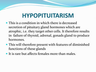 HYPOPITUITARISM
 This is a condition in which there is decreased
secretion of pituitary gland hormones which are
atrophic, i.e. they target other cells. It therefore results
in failure of thyroid, adrenal, gonads gland to produce
hormones.
 This will therefore present with features of diminished
functions of these glands
 It is rare but affects females more than males.
 