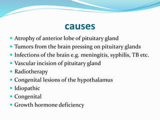 causes
 Atrophy of anterior lobe of pituitary gland
 Tumors from the brain pressing on pituitary glands
 Infections of the brain e.g. meningitis, syphilis, TB etc.
 Vascular incision of pituitary gland
 Radiotherapy
 Congenital lesions of the hypothalamus
 Idiopathic
 Congenital
 Growth hormone deficiency
 