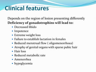Clinical features
Depends on the region of lesion presenting differently
Deficiency of gonadotrophins will lead to:
 Decreased libido
 Impotence
 Extreme weight loss
 Failure to establish lactation in females
 Reduced menstrual flow ( oligomenorrhoea)
 Atrophy of genital organs with sparse pubic hair
 Hair loss
 Reduced metabolic rate
 Amenorrhea
 hypoglycemia
 