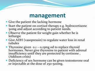 management
 Give the patient the lacking hormone
 Start the patient on cortisol therapy e.g. hydrocortisone
50mg and adjust according to patient needs.
 Observe the patient for weight gain whether he is
lethargic
 Give ADH (vasopressin) to regulate water loss in renal
tubules
 Thyroxine given 0.1 – 0.15mg od to replace thyroid
hormones. Never give thyroxine to patient with adrenal
insufficiency until they are protected by cortisone ,
(Addison crisis)
 Deficiency of sex hormone can be given testosterone oral
or injectable at the dose of 250-500mg.
 