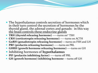  The hypothalamus controls secretion of hormones which
in their turn control the secretion of hormones by the
thyroid gland, the adrenal cortex and gonads: in this way
the brain controls these endocrine glands
 TRH (thyroid releasing hormone) -----turns on* TSH
 CRH (corticotropin releasing hormone) -----turns on ACTH
 GnRH (gonadotropin releasing hormone) ---turns on FSH and LH
 PRF (prolactin releasing hormone) -----turns on PRL
 GHRH (growth hormone releasing hormone) ----turns on GH
 Inhibiting hormones of hypothalamus
 PIF (prolactin inhibiting factor) -----turns off PRL
 GH (growth hormone) inhibiting hormone ---turns off GH
 