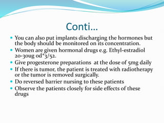 Conti…
 You can also put implants discharging the hormones but
the body should be monitored on its concentration.
 Women are given hormonal drugs e.g. Ethyl-estradiol
20-30ug od*3/52.
 Give progesterone preparations at the dose of 5mg daily
 If there is tumor, the patient is treated with radiotherapy
or the tumor is removed surgically.
 Do reversed barrier nursing to these patients
 Observe the patients closely for side effects of these
drugs
 