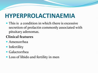 HYPERPROLACTINAEMIA
 This is a condition in which there is excessive
secretion of prolactin commonly associated with
pituitary adenomas.
Clinical features
 Amenorrhea
 Infertility
 Galactorrhea
 Loss of libido and fertility in men
 