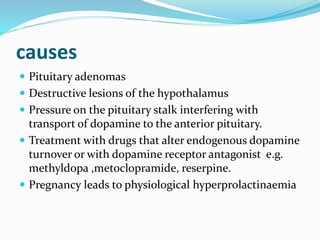 causes
 Pituitary adenomas
 Destructive lesions of the hypothalamus
 Pressure on the pituitary stalk interfering with
transport of dopamine to the anterior pituitary.
 Treatment with drugs that alter endogenous dopamine
turnover or with dopamine receptor antagonist e.g.
methyldopa ,metoclopramide, reserpine.
 Pregnancy leads to physiological hyperprolactinaemia
 