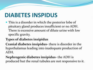 DIABETES INSPIDUS
 This is a disorder in which the posterior lobe of
pituitary gland produces insufficient or no ADH.
There is excessive amount of dilute urine with low
specific gravity.
Types of diabetes insipidus
Cranial diabetes insipidus- there is disorder in the
hypothalamus leading into inadequate production of
ADH.
Nephrogenic diabetes insipidus- the ADH is
produced but the renal tubules are not responsive to it.
 