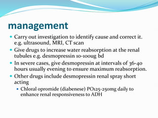 management
 Carry out investigation to identify cause and correct it.
e.g. ultrasound, MRI, CT scan
 Give drugs to increase water reabsorption at the renal
tubules e.g. desmopressin 10-100ug bd
 In severe cases, give desmopressin at intervals of 36-40
hours usually evening to ensure maximum reabsorption.
 Other drugs include desmopressin renal spray short
acting
 Chloral opromide (diabenese) PO125-250mg daily to
enhance renal responsiveness to ADH
 