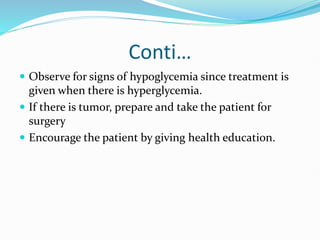 Conti…
 Observe for signs of hypoglycemia since treatment is
given when there is hyperglycemia.
 If there is tumor, prepare and take the patient for
surgery
 Encourage the patient by giving health education.
 