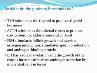 So what do the pituitary hormones do?
 TSH stimulates the thyroid to produce thyroid
hormone
 ACTH stimulates the adrenal cortex to produce
corticosteroids: aldosterone and cortisol
 FSH stimulates follicle growth and ovarian
estrogen production; stimulates sperm production
and androgen-binding protein
 LH has a role in ovulation and the growth of the
corpus luteum; stimulates androgen secretion by
interstitial cells in testes
7
 