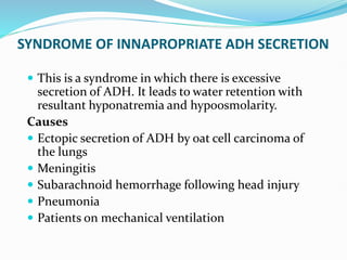 SYNDROME OF INNAPROPRIATE ADH SECRETION
 This is a syndrome in which there is excessive
secretion of ADH. It leads to water retention with
resultant hyponatremia and hypoosmolarity.
Causes
 Ectopic secretion of ADH by oat cell carcinoma of
the lungs
 Meningitis
 Subarachnoid hemorrhage following head injury
 Pneumonia
 Patients on mechanical ventilation
 
