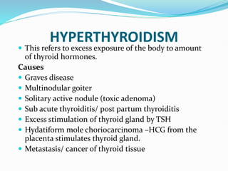 HYPERTHYROIDISM
 This refers to excess exposure of the body to amount
of thyroid hormones.
Causes
 Graves disease
 Multinodular goiter
 Solitary active nodule (toxic adenoma)
 Sub acute thyroiditis/ post partum thyroiditis
 Excess stimulation of thyroid gland by TSH
 Hydatiform mole choriocarcinoma –HCG from the
placenta stimulates thyroid gland.
 Metastasis/ cancer of thyroid tissue
 