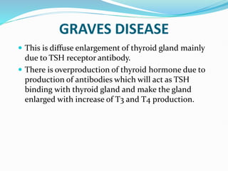 GRAVES DISEASE
 This is diffuse enlargement of thyroid gland mainly
due to TSH receptor antibody.
 There is overproduction of thyroid hormone due to
production of antibodies which will act as TSH
binding with thyroid gland and make the gland
enlarged with increase of T3 and T4 production.
 