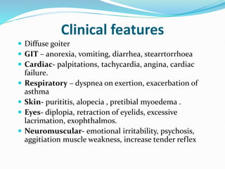Clinical features
 Diffuse goiter
 GIT – anorexia, vomiting, diarrhea, stearrtorrhoea
 Cardiac- palpitations, tachycardia, angina, cardiac
failure.
 Respiratory – dyspnea on exertion, exacerbation of
asthma
 Skin- purititis, alopecia , pretibial myoedema .
 Eyes- diplopia, retraction of eyelids, excessive
lacrimation, exophthalmos.
 Neuromuscular- emotional irritability, psychosis,
aggitiation muscle weakness, increase tender reflex
 