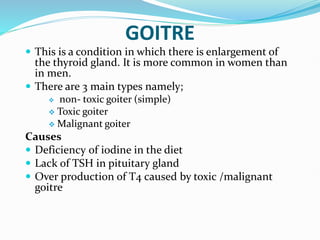 GOITRE
 This is a condition in which there is enlargement of
the thyroid gland. It is more common in women than
in men.
 There are 3 main types namely;
 non- toxic goiter (simple)
 Toxic goiter
 Malignant goiter
Causes
 Deficiency of iodine in the diet
 Lack of TSH in pituitary gland
 Over production of T4 caused by toxic /malignant
goitre
 