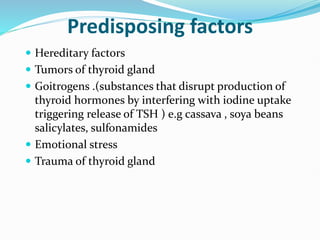 Predisposing factors
 Hereditary factors
 Tumors of thyroid gland
 Goitrogens .(substances that disrupt production of
thyroid hormones by interfering with iodine uptake
triggering release of TSH ) e.g cassava , soya beans
salicylates, sulfonamides
 Emotional stress
 Trauma of thyroid gland
 