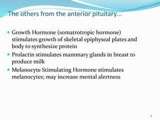 The others from the anterior pituitary…
 Growth Hormone (somatrotropic hormone)
stimulates growth of skeletal epiphyseal plates and
body to synthesize protein
 Prolactin stimulates mammary glands in breast to
produce milk
 Melanocyte Stimulating Hormone stimulates
melanocytes; may increase mental alertness
8
 