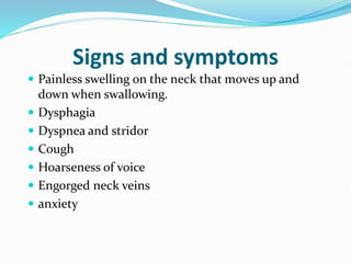 Signs and symptoms
 Painless swelling on the neck that moves up and
down when swallowing.
 Dysphagia
 Dyspnea and stridor
 Cough
 Hoarseness of voice
 Engorged neck veins
 anxiety
 