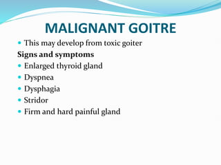 MALIGNANT GOITRE
 This may develop from toxic goiter
Signs and symptoms
 Enlarged thyroid gland
 Dyspnea
 Dysphagia
 Stridor
 Firm and hard painful gland
 