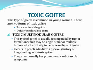 TOXIC GOITRE
This type of goitre is common in young women. There
are two forms of toxic goitre
 Toxic multinodular goitre
 Diffuse/Exophthalmic goitre
a) TOXIC MULTINODULAR GOITRE
 This type of goiter is usually accompanied by tumor
formation which may be single tumor or multiple
tumors which are likely to become malignant goitre
 Occurs in people who have a previous history of
longstanding non-toxic goitre.
 The patient usually has pronounced cardiovascular
symptoms
 