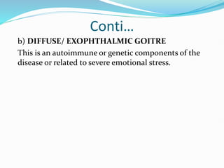 Conti…
b) DIFFUSE/ EXOPHTHALMIC GOITRE
This is an autoimmune or genetic components of the
disease or related to severe emotional stress.
 