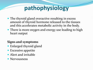 pathophysiology
 The thyroid gland overactive resulting in excess
amount of thyroid hormone released to the tissues
and this accelerates metabolic activity in the body.
 There is more oxygen and energy use leading to high
heart output
Signs and symptoms
 Enlarged thyroid gland
 Excessive appetite
 Alert and irritable
 Nervousness
 