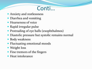 Conti…
 Anxiety and restlessness
 Diarrhea and vomiting
 Hoarseness of voice
 Rapid irregular pulse
 Protruding of eye balls (exophthalmos)
 Diastolic pressure but systolic remains normal
 Body weakness
 Fluctuating emotional moods
 Weight loss
 Fine tremors of the fingers
 Heat intolerance
 