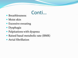 Conti…
 Breathlessness
 Moist skin
 Excessive sweating
 Dysphagia
 Palpitations with dyspnea
 Raised basal metabolic rate (BMR)
 Atrial fibrillation
 
