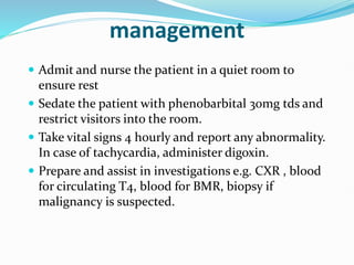 management
 Admit and nurse the patient in a quiet room to
ensure rest
 Sedate the patient with phenobarbital 30mg tds and
restrict visitors into the room.
 Take vital signs 4 hourly and report any abnormality.
In case of tachycardia, administer digoxin.
 Prepare and assist in investigations e.g. CXR , blood
for circulating T4, blood for BMR, biopsy if
malignancy is suspected.
 