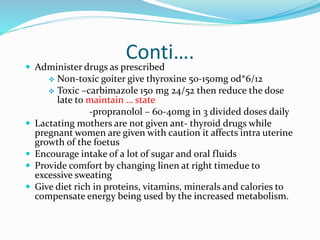 Conti….
 Administer drugs as prescribed
 Non-toxic goiter give thyroxine 50-150mg od*6/12
 Toxic –carbimazole 150 mg 24/52 then reduce the dose
late to maintain … state
-propranolol – 60-40mg in 3 divided doses daily
 Lactating mothers are not given ant- thyroid drugs while
pregnant women are given with caution it affects intra uterine
growth of the foetus
 Encourage intake of a lot of sugar and oral fluids
 Provide comfort by changing linen at right timedue to
excessive sweating
 Give diet rich in proteins, vitamins, minerals and calories to
compensate energy being used by the increased metabolism.
 