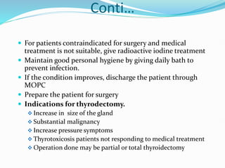 Conti…
 For patients contraindicated for surgery and medical
treatment is not suitable, give radioactive iodine treatment
 Maintain good personal hygiene by giving daily bath to
prevent infection.
 If the condition improves, discharge the patient through
MOPC
 Prepare the patient for surgery
 Indications for thyrodectomy.
 Increase in size of the gland
 Substantial malignancy
 Increase pressure symptoms
 Thyrotoxicosis patients not responding to medical treatment
 Operation done may be partial or total thyroidectomy
 