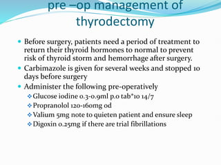 pre –op management of
thyrodectomy
 Before surgery, patients need a period of treatment to
return their thyroid hormones to normal to prevent
risk of thyroid storm and hemorrhage after surgery.
 Carbimazole is given for several weeks and stopped 10
days before surgery
 Administer the following pre-operatively
Glucose iodine 0.3-0.9ml p.o tab*10 14/7
Propranolol 120-160mg od
Valium 5mg note to quieten patient and ensure sleep
Digoxin 0.25mg if there are trial fibrillations
 