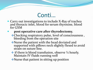 Conti…
 Carry out investigations to include X-Ray of trachea
and thoracic inlet, blood for serum thyroxine, blood
for GXM
 post operative care after thyrodectomy.
Checking respiratory pulse, level of consciousness ,
bleeding from the operation site
Nurse the patient with the head deviated and
supported with pillows neck slightly flexed to avoid
strain on suture line.
 if there is blood transfusion, observe ¼ hourly.
Maintain IV fluids running well
Nurse that patient in sitting up position
 