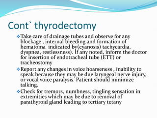 Cont` thyrodectomy
Take care of drainage tubes and observe for any
blockage , internal bleeding and formation of
hematoma indicated by(cyanosis) tachycardia,
dyspnea, restlessness). If any noted, inform the doctor
for insertion of endotracheal tube (ETT) or
tracheostomy
Report any changes in voice hoarseness , inability to
speak because they may be due laryngeal nerve injury,
or vocal voice paralysis. Patient should minimize
talking.
Check for tremors, numbness, tingling sensation in
extremities which may be due to removal of
parathyroid gland leading to tertiary tetany
 