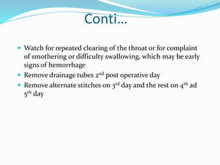 Conti…
 Watch for repeated clearing of the throat or for complaint
of smothering or difficulty swallowing, which may be early
signs of hemorrhage
 Remove drainage tubes 2nd post operative day
 Remove alternate stitches on 3rd day and the rest on 4th ad
5th day
 