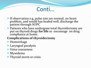 Conti…
 If observation e.g. pulse rate are normal, no heart
problem, and would has healed well, discharge the
patient through SOPC
 Patients who have undergone total thyroidectomy are
put on thyroid drugs for life so encourage on drug
compliance at home.
Complications of thyroidectomy
 Hemorrhage
 Laryngeal paralysis
 Voice coarseness
 Myxedema
 Thyroid storm or crisis
 