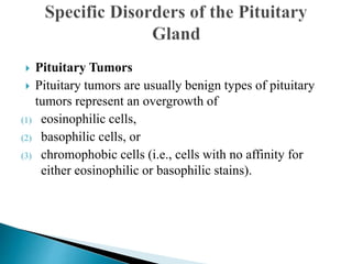  Pituitary Tumors
 Pituitary tumors are usually benign types of pituitary
tumors represent an overgrowth of
(1) eosinophilic cells,
(2) basophilic cells, or
(3) chromophobic cells (i.e., cells with no affinity for
either eosinophilic or basophilic stains).
 