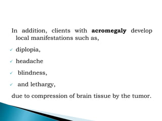 In addition, clients with acromegaly develop
local manifestations such as,
 diplopia,
 headache
 blindness,
 and lethargy,
due to compression of brain tissue by the tumor.
 