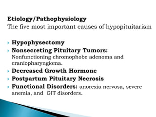 Etiology/Pathophysiology
The five most important causes of hypopituitarism
 Hypophysectomy
 Nonsecreting Pituitary Tumors:
Nonfunctioning chromophobe adenoma and
craniopharyngioma.
 Decreased Growth Hormone
 Postpartum Pituitary Necrosis
 Functional Disorders: anorexia nervosa, severe
anemia, and GIT disorders.
 